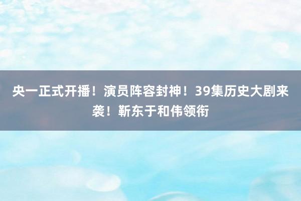 央一正式开播！演员阵容封神！39集历史大剧来袭！靳东于和伟领衔