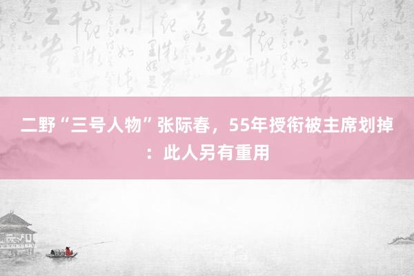 二野“三号人物”张际春，55年授衔被主席划掉：此人另有重用