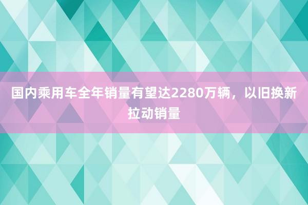 国内乘用车全年销量有望达2280万辆，以旧换新拉动销量