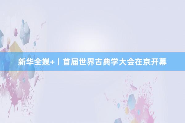 新华全媒+丨首届世界古典学大会在京开幕