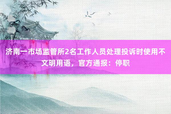 济南一市场监管所2名工作人员处理投诉时使用不文明用语，官方通报：停职