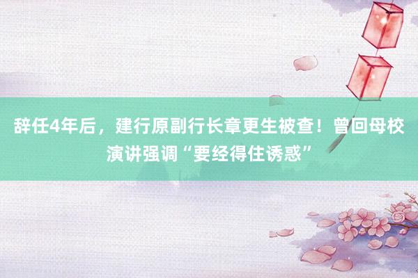 辞任4年后，建行原副行长章更生被查！曾回母校演讲强调“要经得住诱惑”