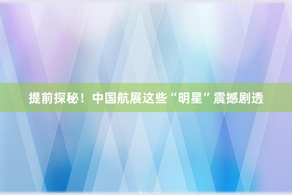 提前探秘！中国航展这些“明星”震撼剧透