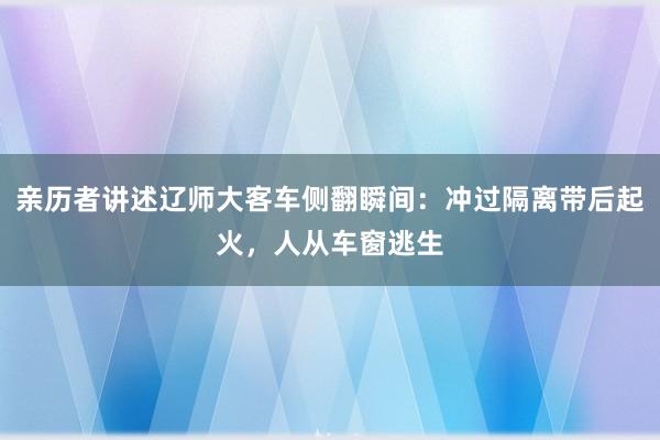 亲历者讲述辽师大客车侧翻瞬间：冲过隔离带后起火，人从车窗逃生