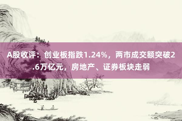 A股收评：创业板指跌1.24%，两市成交额突破2.6万亿元，房地产、证券板块走弱