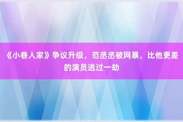 《小巷人家》争议升级，范丞丞被网暴，比他更差的演员逃过一劫