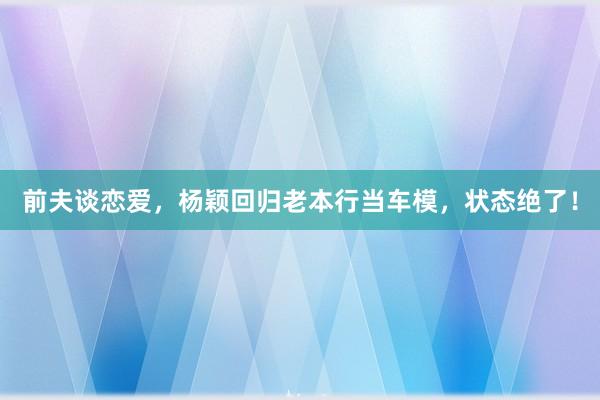 前夫谈恋爱，杨颖回归老本行当车模，状态绝了！