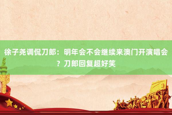 徐子尧调侃刀郎：明年会不会继续来澳门开演唱会？刀郎回复超好笑