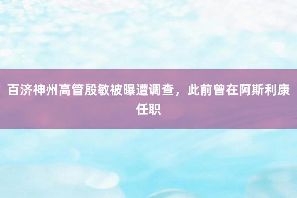 百济神州高管殷敏被曝遭调查，此前曾在阿斯利康任职