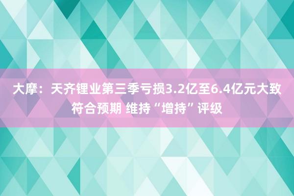 大摩：天齐锂业第三季亏损3.2亿至6.4亿元大致符合预期 维持“增持”评级