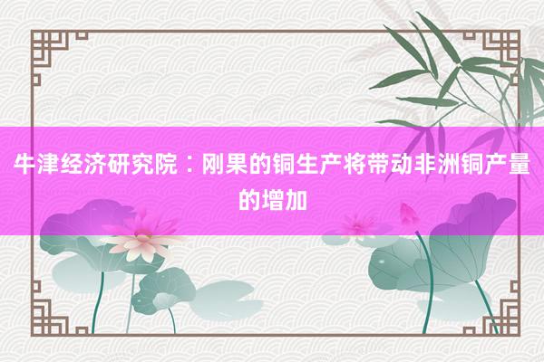 牛津经济研究院∶刚果的铜生产将带动非洲铜产量的增加