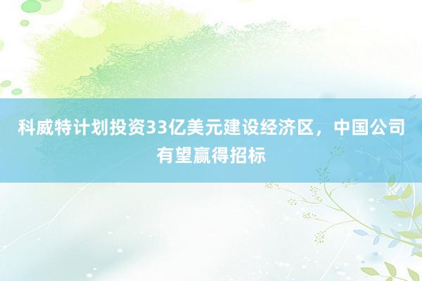 科威特计划投资33亿美元建设经济区，中国公司有望赢得招标