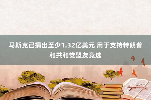 马斯克已捐出至少1.32亿美元 用于支持特朗普和共和党盟友竞选