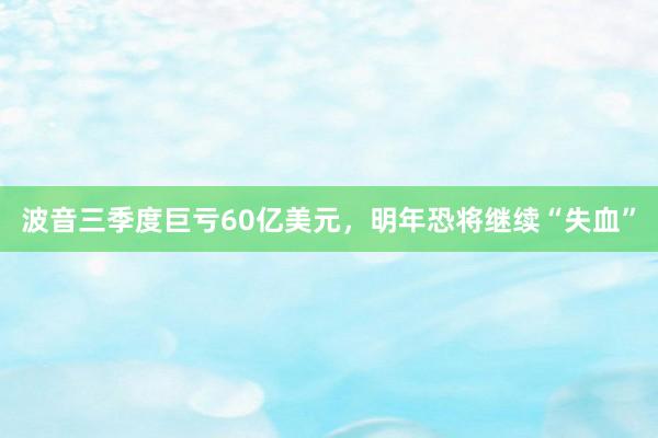 波音三季度巨亏60亿美元，明年恐将继续“失血”