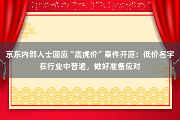 京东内部人士回应“震虎价”案件开庭：低价名字在行业中普遍，做好准备应对