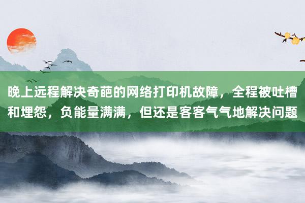 晚上远程解决奇葩的网络打印机故障，全程被吐槽和埋怨，负能量满满，但还是客客气气地解决问题