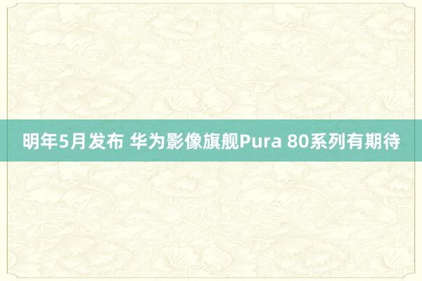 明年5月发布 华为影像旗舰Pura 80系列有期待