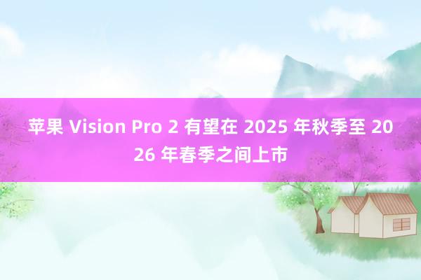 苹果 Vision Pro 2 有望在 2025 年秋季至 2026 年春季之间上市