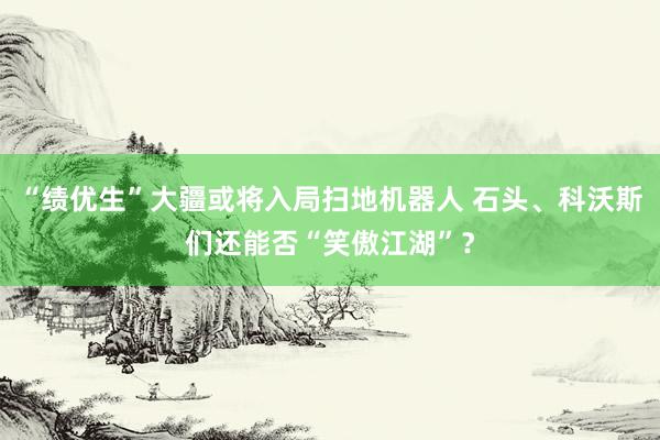 “绩优生”大疆或将入局扫地机器人 石头、科沃斯们还能否“笑傲江湖”？