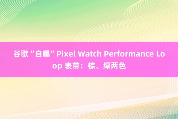 谷歌“自曝”Pixel Watch Performance Loop 表带：棕、绿两色