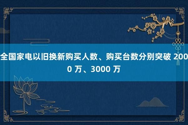 全国家电以旧换新购买人数、购买台数分别突破 2000 万、3000 万