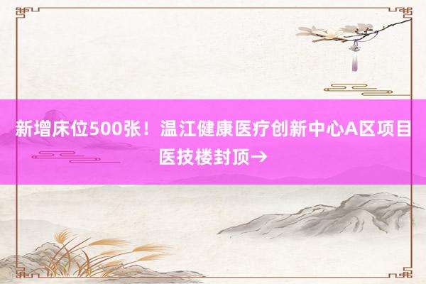 新增床位500张！温江健康医疗创新中心A区项目医技楼封顶→