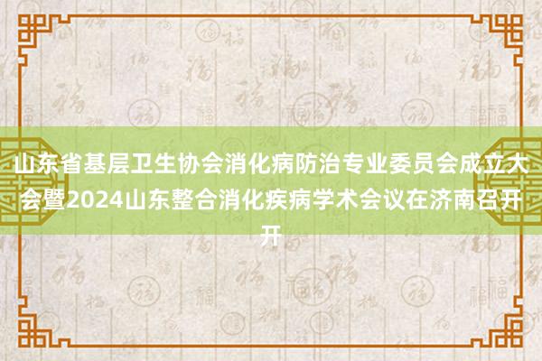 山东省基层卫生协会消化病防治专业委员会成立大会暨2024山东整合消化疾病学术会议在济南召开