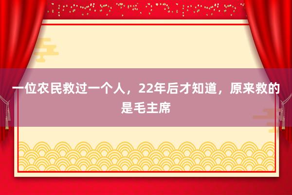 一位农民救过一个人，22年后才知道，原来救的是毛主席