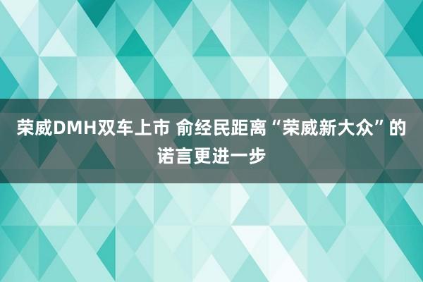 荣威DMH双车上市 俞经民距离“荣威新大众”的诺言更进一步