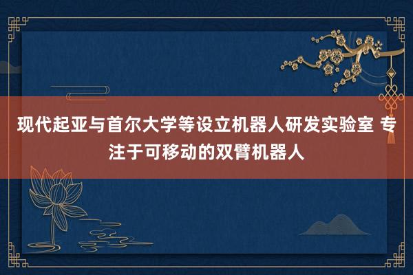 现代起亚与首尔大学等设立机器人研发实验室 专注于可移动的双臂机器人