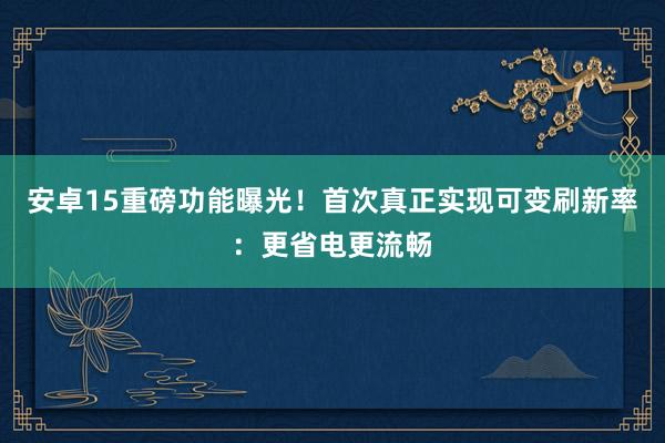 安卓15重磅功能曝光！首次真正实现可变刷新率：更省电更流畅