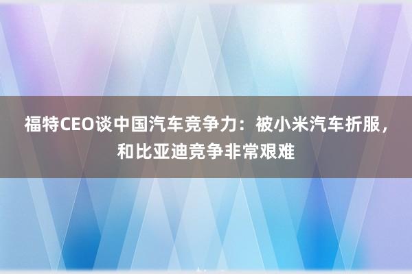 福特CEO谈中国汽车竞争力：被小米汽车折服，和比亚迪竞争非常艰难