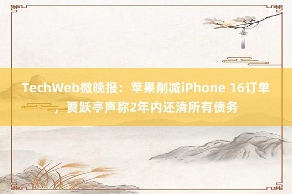 TechWeb微晚报：苹果削减iPhone 16订单，贾跃亭声称2年内还清所有债务