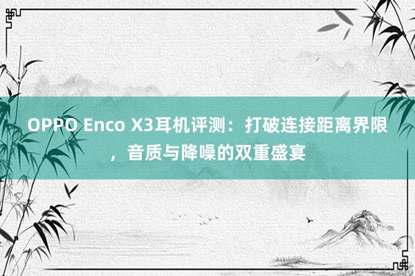 OPPO Enco X3耳机评测：打破连接距离界限，音质与降噪的双重盛宴