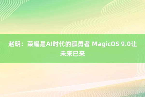 赵明：荣耀是AI时代的孤勇者 MagicOS 9.0让未来已来