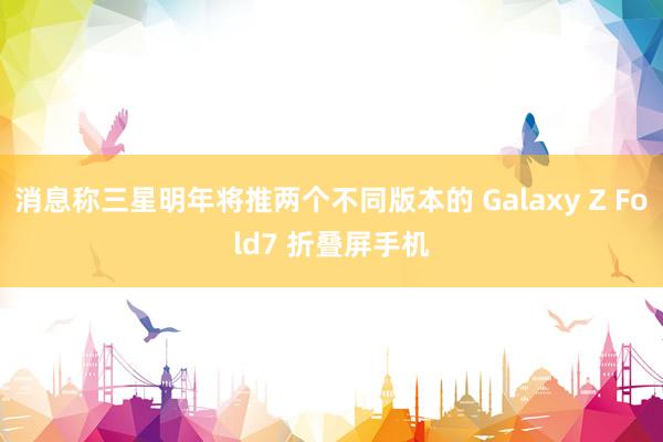 消息称三星明年将推两个不同版本的 Galaxy Z Fold7 折叠屏手机