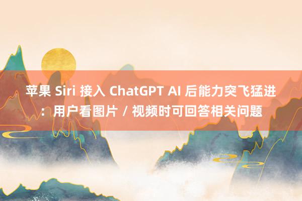 苹果 Siri 接入 ChatGPT AI 后能力突飞猛进：用户看图片 / 视频时可回答相关问题