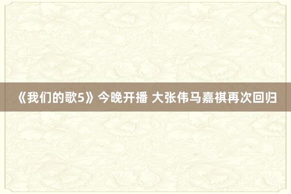 《我们的歌5》今晚开播 大张伟马嘉祺再次回归