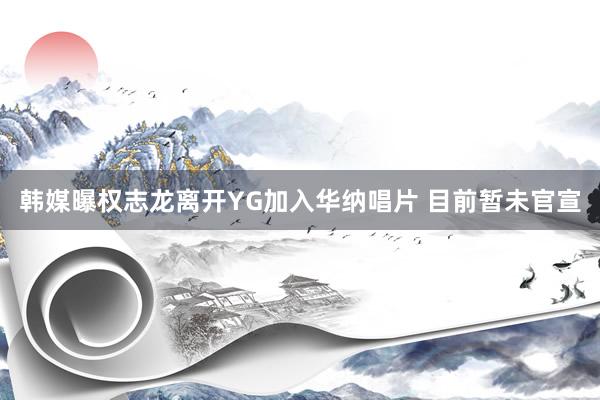 韩媒曝权志龙离开YG加入华纳唱片 目前暂未官宣