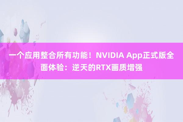 一个应用整合所有功能！NVIDIA App正式版全面体验：逆天的RTX画质增强