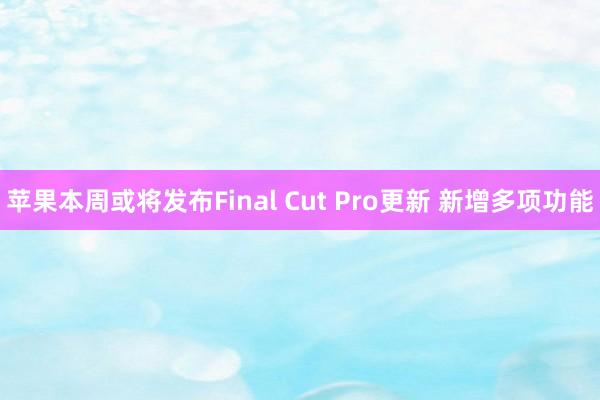 苹果本周或将发布Final Cut Pro更新 新增多项功能