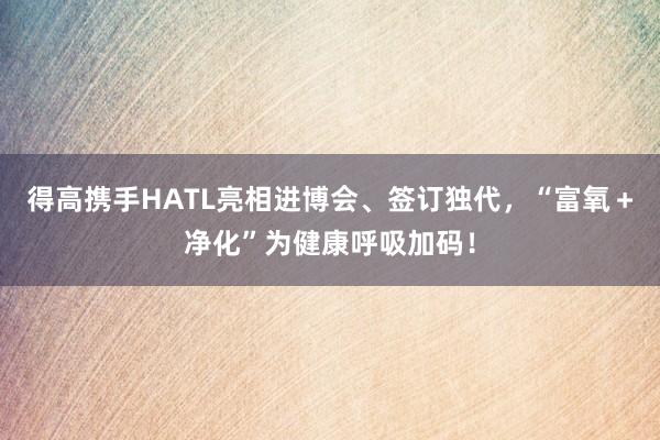 得高携手HATL亮相进博会、签订独代，“富氧＋净化”为健康呼吸加码！