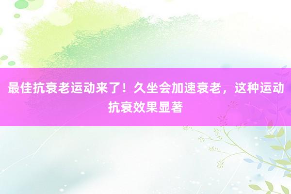 最佳抗衰老运动来了！久坐会加速衰老，这种运动抗衰效果显著