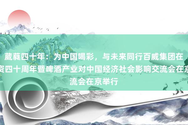 葳蕤四十年：为中国喝彩，与未来同行百威集团在华投资四十周年暨啤酒产业对中国经济社会影响交流会在京举行