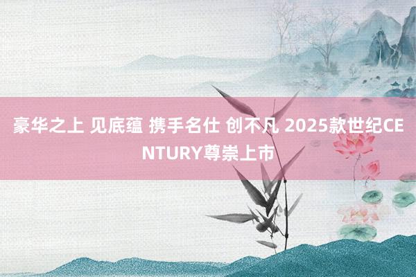 豪华之上 见底蕴 携手名仕 创不凡 2025款世纪CENTURY尊崇上市