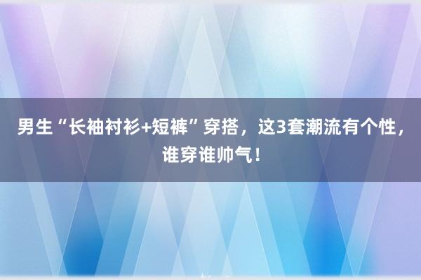 男生“长袖衬衫+短裤”穿搭，这3套潮流有个性，谁穿谁帅气！