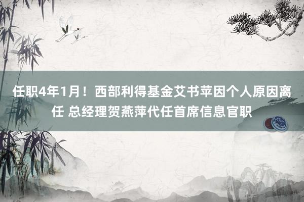 任职4年1月！西部利得基金艾书苹因个人原因离任 总经理贺燕萍代任首席信息官职