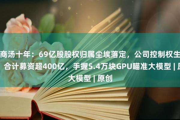 商汤十年：69亿股股权归属尘埃落定，公司控制权生变？合计募资超400亿，手握5.4万块GPU瞄准大模型 | 原创