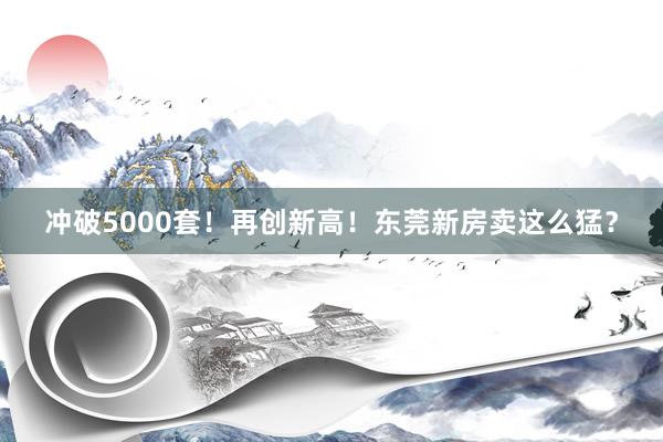 冲破5000套！再创新高！东莞新房卖这么猛？