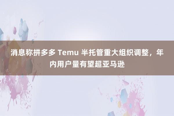 消息称拼多多 Temu 半托管重大组织调整，年内用户量有望超亚马逊